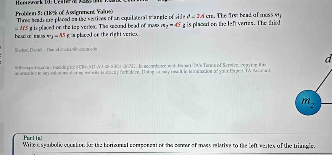 Homework 10: C enter of M ass and Er 
Problem 5: (18% of Assignment Value) 
Three beads are placed on the vertices of an equilateral triangle of side d=2.6cm. The first bead of mass m
=115g is placed on the top vertex. The second bead of mass m_2=45g is placed on the left vertex. The third 
bead of mass m_3=85g is placed on the right vertex. 
Shebar, Daniel - Daniel.shebar@uconn.edu 
d 
@theexpertta.com - tracking id: 8C84-AD-A2-48-83D1-26721. In accordance with Expert TA's Terms of Service. copying this 
information to any solutions sharing website is strictly forbidden. Doing so may result in termination of your.Expert TA Account.
m_2
Part (a) 
Write a symbolic equation for the horizontal component of the center of mass relative to the left vertex of the triangle.