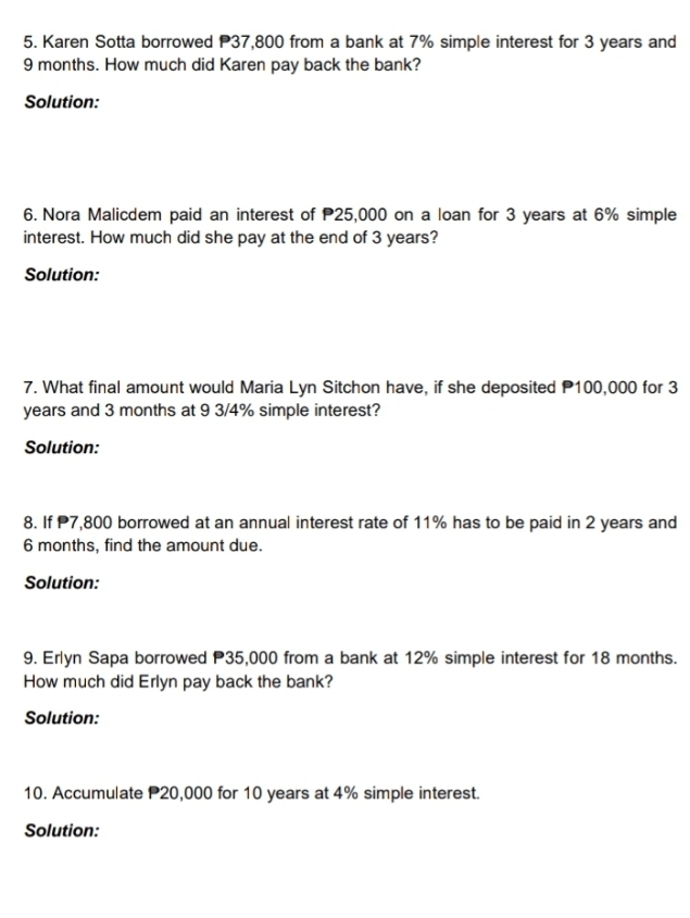 Karen Sotta borrowed P37,800 from a bank at 7% simple interest for 3 years and
9 months. How much did Karen pay back the bank? 
Solution: 
6. Nora Malicdem paid an interest of 25,000 on a loan for 3 years at 6% simple 
interest. How much did she pay at the end of 3 years? 
Solution: 
7. What final amount would Maria Lyn Sitchon have, if she deposited P100,000 for 3
years and 3 months at 9 3/4% simple interest? 
Solution: 
8. If 7,800 borrowed at an annual interest rate of 11% has to be paid in 2 years and
6 months, find the amount due. 
Solution: 
9. Erlyn Sapa borrowed P35,000 from a bank at 12% simple interest for 18 months. 
How much did Erlyn pay back the bank? 
Solution: 
10. Accumulate P20,000 for 10 years at 4% simple interest. 
Solution: