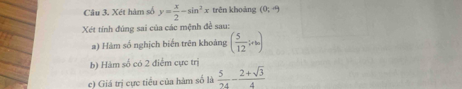 Xét hàm số y= x/2 -sin^2x trên khoàng (0;-9
Xét tính đúng sai của các mệnh đề sau: 
a) Hàm số nghịch biến trên khoảng ( 5/12 ;+bo)
b) Hàm số có 2 điểm cực trị 
c) Giá trị cực tiểu của hàm số là  5/24 - (2+sqrt(3))/4 