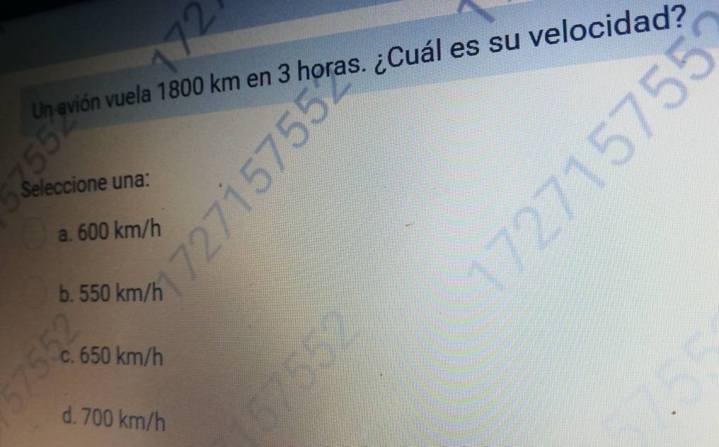 Un avión vuela 1800 km en 3 horas. ¿Cuál es su velocidad?
a
Seleccione una:
a. 600 km/h
b. 550 km/h
c. 650 km/h
d. 700 km/h