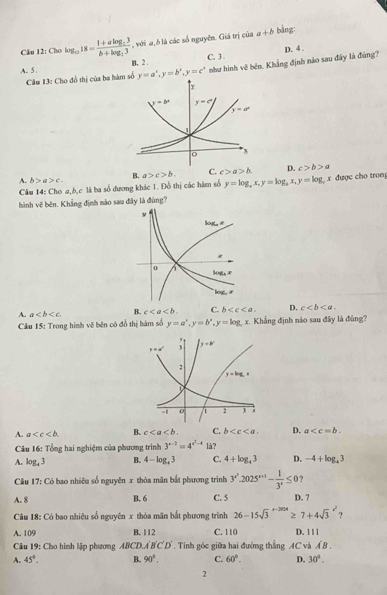 Cho log _1218=frac 1+alog _23b+log _23 , với a,b là các số nguyên. Giá trị của a+b bằng:
B. 2 . C. 3 . D. 4 .
Câu 13: Cho đồ thị của ba hàm số y=a^x,y=b^x,y=c^x như hình vẽ bên. Khẳng định nào sau đây là đúng?
A. 5 .
A. b>a>c. B. a>c>b. C. c>a>b. D. c>b>a
Câu 14: Cho a,b,c là ba số dương khác 1. Đồ thị các hàm số y=log _ax,y=log _bx,y=log _a x được cho trong
hình vẽ bên. Khẳng định nào sau đây là đúng?
A. a B. c C. b D. c
Câu 15: Trong hình vẽ bên có đồ thị hàm số y=a^x,y=b^x,y=log _c x. Khẳng định nào sau đây là đúng?
A. a B. c C. b D. a
*  Câu 16: Tổng hai nghiệm của phương trình 3^(x-2)=4^(x^2)-41dot a
B.
A. log _43 4-log _43 C. 4+log _43 D. -4+log _43
Câu 17:( Có bao nhiêu số nguyên x thỏa mãn bắt phương trình 3^(x^2).2025^(x+1)- 1/3^x ≤ 0 ?
A. 8 B. 6 C. 5 D. 7
Câu 18: Có bao nhiêu số nguyên x thỏa mãn bất phương trình 26-15sqrt 3^((x-2024)≥ 7+4sqrt 3^(x^2)) ?
A. 109 B. 112 C. 110 D. 1 1 1
Câu 19: Cho hình lập phương ABCD.A'B'C'D'. Tinh góc giữa hai đường thẳng AC và A B .
A. 45°. B. 90°. C. 60°. D. 30^0.
2