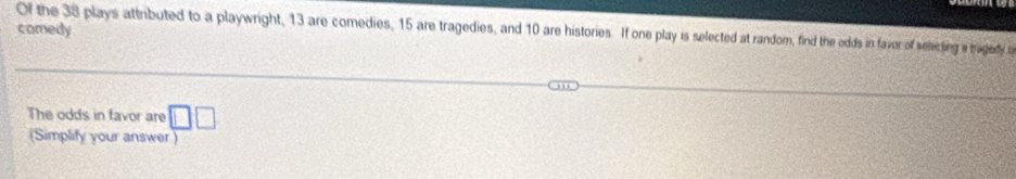 comedy 
Of the 38 plays attributed to a playwright, 13 are comedies, 15 are tragedies, and 10 are histories. If one play is selected at random, find the odds in faver of selecting a bagedy o 
The odds in favor are □ □
(Simplify your answer )
