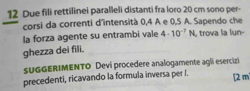 Due fili rettilinei paralleli distanti fra loro 20 cm sono per- 
corsi da correnti d’intensità 0, 4 A e 0,5 A. Sapendo che 
la forza agente su entrambi vale 4· 10^(-7)N , trova la lun- 
ghezza dei fili. 
sUGGERIMENTO Devi procedere analogamente agli esercizi 
precedenti, ricavando la formula inversa per /. [2 m