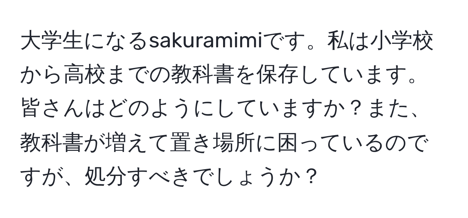 大学生になるsakuramimiです。私は小学校から高校までの教科書を保存しています。皆さんはどのようにしていますか？また、教科書が増えて置き場所に困っているのですが、処分すべきでしょうか？