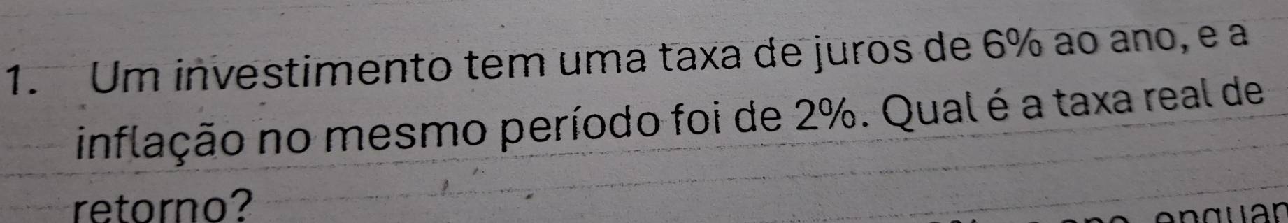 Um investimento tem uma taxa de juros de 6% ao ano, e a 
inflação no mesmo período foi de 2%. Qualé a taxa real de 
retorno?