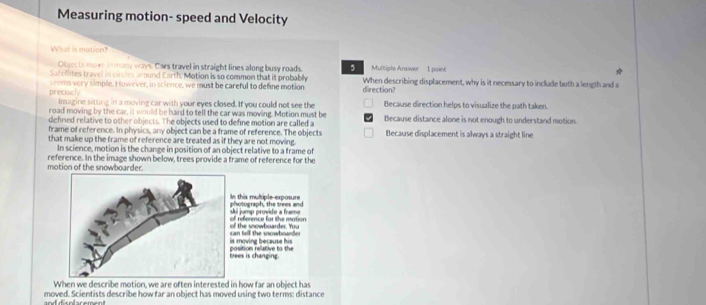 Measuring motion- speed and Velocity
What is motion?
Objects move in many ways. Cars travel in straight lines along busy roads. 5 Multiple Arawer 1 point
Satellites travel in circles around Earth, Motion is so common that it probably direction?
preciscly seoms very simple. However, in science, we must be careful to define motion When describing displacement, why is it necessary to include both a length and a
Imagine sitting in a moving car with your eyes closed. If you could not see the Because direction helps to visualize the path taken
road moving by the car, it would be hard to tell the car was moving. Motion must be Because distance alone is not enough to understand motion
defined relative to other objects. The objects used to define motion are called a
frame of reference. In physics, any object can be a frame of reference. The objects
that make up the trame of reference are treated as if they are not moving. Because displacement is always a straight line
In science, motion is the change in position of an object relative to a frame of
motion of the snowboarder. reference. In the image shown below, trees provide a frame of reference for the
Is this multiple exposure pholograph,' the trees and
ski jump provide a frame
of the snowboarder. You of reference for the mation
is moving because his
tee is changin position re ative to the
When we describe motion, we are often interested in how far an object has
moved. Scientists describe how far an object has moved using two terms: distance