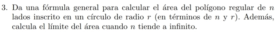 Da una fórmula general para calcular el área del polígono regular de n 
lados inscrito en un círculo de radio r (en términos de η y r). Además, 
calcula el límite del área cuando n tiende a infinito.