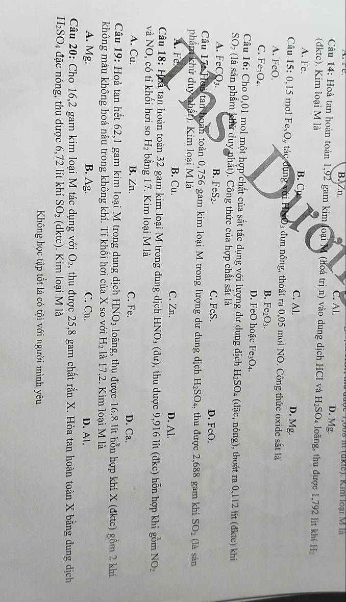 Tđuợc 1,008 it (dkte). Kim loại M là
Are B. Zn. C. Al. D. Mg.
Câu 14: Hoà tan hoàn toàn 1,92 gam kim loại M (hoá trị n) vào dung dịch HCl và
(đktc). Kim loại M là H_2SO_4 loãng, thu được 1,792 lít khí H_2
A. Fe. B. C C. Al. D. Mg.
Câu 15: 0,15 mol FexOy tác dụng với HNO₃ đun nóng, thoát ra 0,05 mol NO. Công thức oxide sắt là
A. FeO. B. Fe_2O_3.
C. F e_3O_4 D. FeO hoặc Fe_3O_4
Câu 16: Cho 0,01 mol một hợp chất của sắt tác dụng với lượng dư dung dịch H_2SO. 4 (đặc, nóng), thoát ra 0,112 lít (đktc) khí
SO_2 (là sản phẩm khử duy nhất). Công thức của hợp chất sắt là
A. Fe CQ_3. B. F eS_2. C. FeS. D. FeO.
Câu 17: Hoà tan hoàn toàn 0,756 gam kim loại M trong lượng dư dung dịch H_2SO_4 , thu được 2,688 gam khí SO_2
phẩm khử duy nhất). Kim loại M là (là sản
A. Fe B. Cu. C. Zn. D. Al.
Câu 18: Hoà tan hoàn toàn 32 gam kim loại M trong dung dịch HNO_3 (dư), 0, thu được 9,916 lit (đkc) hỗn hợp khí gồm NO_2
và NO, có tỉ khối hơi so H_2 bằng 17. Kim loại M là
A. Cu. B. Zn. C. Fe. D. Ca.
Câu 19: Hoà tan hết 62,1 gam kim loại M trong dung dịch HNO_3 loãng, thu được 16,8 lít hỗn hợp khí X (đktc) gồm 2 khí
không màu không hoá nâu trong không khí. Ti khối hơi của X so với H_2 là 17,2. Kim loại M là
A. Mg. B. Ag. C. Cu. D. Al.
Câu 20: Cho 16,2 gam kim loại M tác dụng với O_2, thu được 25,8 gam chất rắn X. Hòa tan hoàn toàn X bằng dung dịch
H_2SO_4 đặc nóng, thu được 6,72 lít khí SO_2 (đktc). Kim loại M là
Không học tập tốt là có tội với người mình yêu