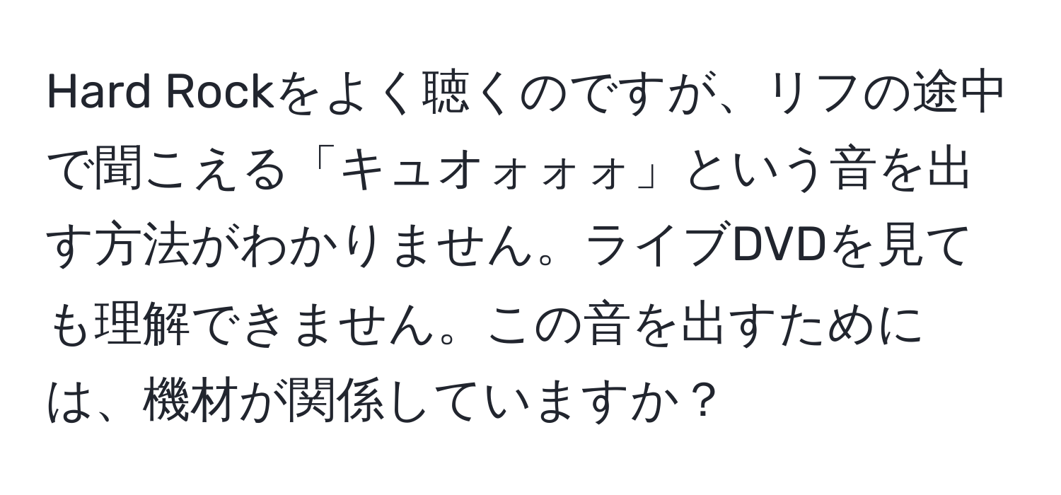 Hard Rockをよく聴くのですが、リフの途中で聞こえる「キュオォォォ」という音を出す方法がわかりません。ライブDVDを見ても理解できません。この音を出すためには、機材が関係していますか？