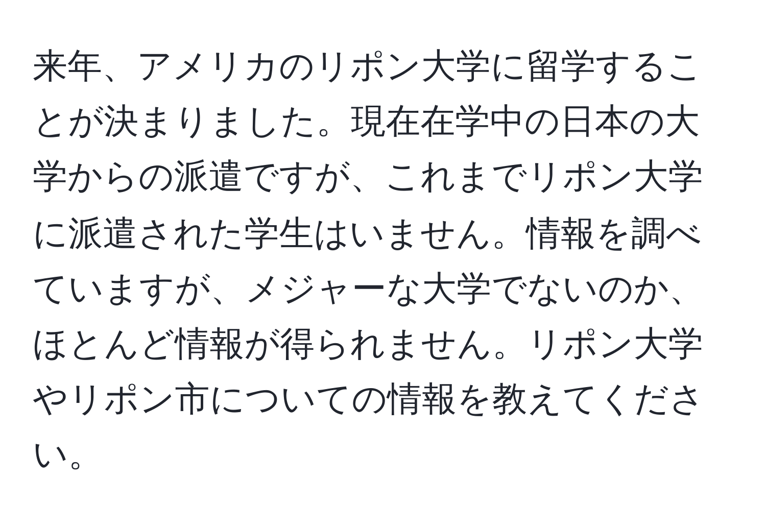 来年、アメリカのリポン大学に留学することが決まりました。現在在学中の日本の大学からの派遣ですが、これまでリポン大学に派遣された学生はいません。情報を調べていますが、メジャーな大学でないのか、ほとんど情報が得られません。リポン大学やリポン市についての情報を教えてください。