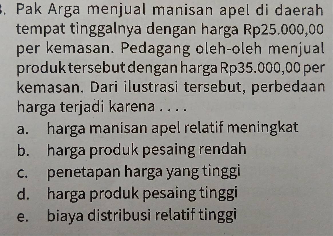 Pak Arga menjual manisan apel di daerah
tempat tinggalnya dengan harga Rp25.000,00
per kemasan. Pedagang oleh-oleh menjual
produk tersebut dengan harga Rp35.000,00 per
kemasan. Dari ilustrasi tersebut, perbedaan
harga terjadi karena . . . .
a. harga manisan apel relatif meningkat
b. harga produk pesaing rendah
c. penetapan harga yang tinggi
d. harga produk pesaing tinggi
e. biaya distribusi relatif tinggi