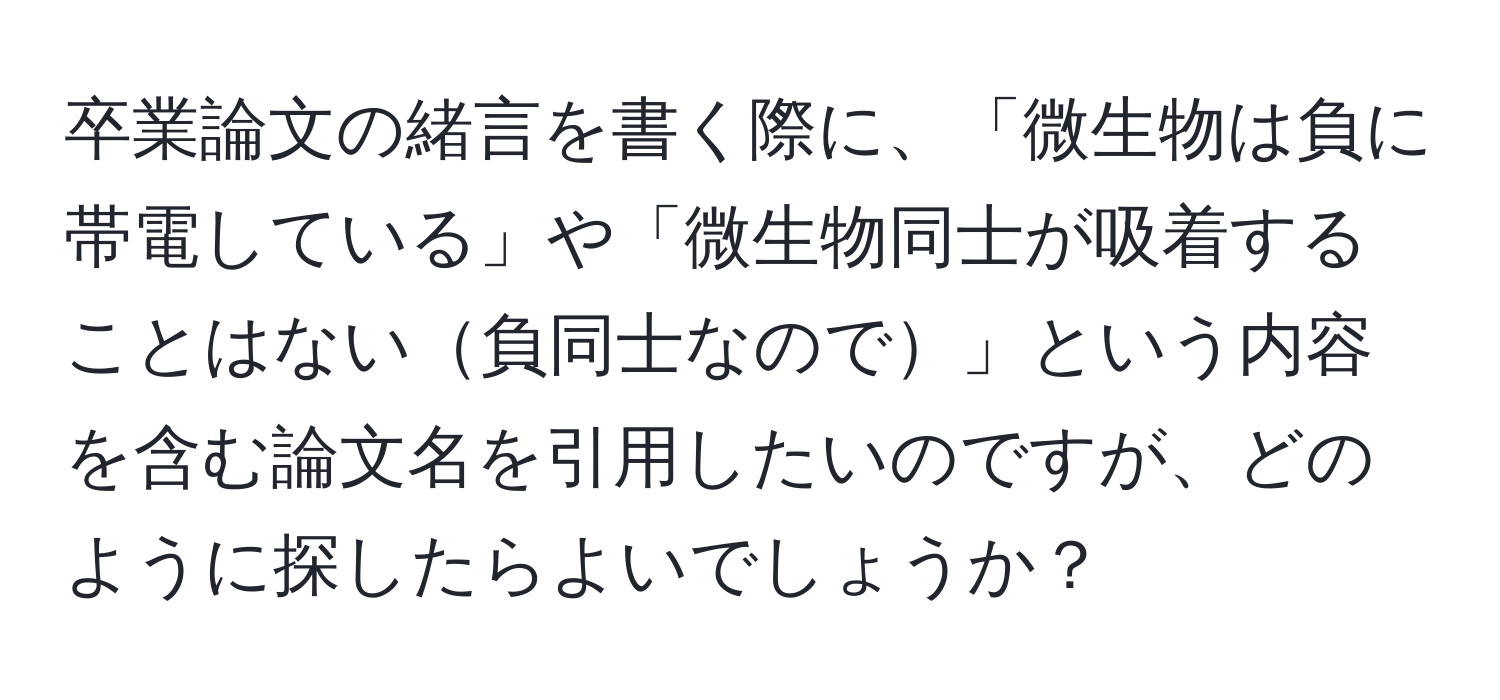 卒業論文の緒言を書く際に、「微生物は負に帯電している」や「微生物同士が吸着することはない負同士なので」という内容を含む論文名を引用したいのですが、どのように探したらよいでしょうか？