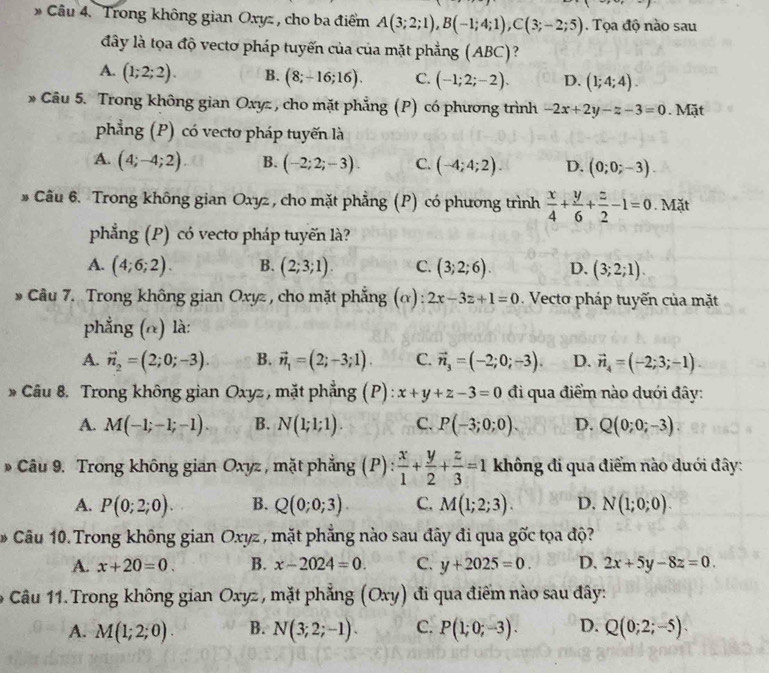 Trong không gian Oxyz , cho ba điểm A(3;2;1),B(-1;4;1),C(3;-2;5). Tọa độ nào sau
đây là tọa độ vectơ pháp tuyến của của mặt phẳng (ABC)?
A. (1;2;2). B. (8;-16;16). C. (-1;2;-2). D. (1;4;4).
* Câu 5. Trong không gian Oxyz, cho mặt phẳng (P) có phương trình -2x+2y-z-3=0 Mặt
phẳng (P) có vecto pháp tuyến là
A. (4;-4;2) B. (-2;2;-3). C. (-4;4;2). D. (0;0;-3)
# Câu 6. Trong không gian Oxyz , cho mặt phẳng (P) có phương trình  x/4 + y/6 + z/2 -1=0. Mặt
phẳng (P) có vectơ pháp tuyến là?
A. (4;6;2). B. (2;3;1). C. (3;2;6). D. (3;2;1).
* Câu 7. Trong không gian Oxyz , cho mặt phẳng (α): 2x-3z+1=0 Vecto pháp tuyến của mặt
phẳng (@) là:
A. vector n_2=(2;0;-3). B. vector n_1=(2;-3;1). C. vector n_3=(-2;0;-3). D. vector n_4=(-2;3;-1).
* Câu 8. Trong không gian Oxyz , mặt phẳng (P): x+y+z-3=0 đi qua điểm nào dưới đây:
A. M(-1;-1;-1) B. N(1;1;1). C. P(-3;0;0). D. Q(0;0;-3).
* Câu 9. Trong không gian Oxyz , mặt phẳng (P) :  x/1 + y/2 + z/3 =1 không đi qua điểm nào dưới đây:
A. P(0;2;0). B. Q(0;0;3). C. M(1;2;3). D. N(1;0;0).
Câu 10. Trong không gian Oxyz , mặt phẳng nào sau đây đi qua goverline Oc t  đ
A. x+20=0. B. x-2024=0. C. y+2025=0. D. 2x+5y-8z=0.
Câu 11. Trong không gian Oxyz , mặt phẳng (Oxy đi qua điểm nào sau đây:
A. M(1;2;0). B. N(3;2;-1). C. P(1;0;-3). D. Q(0;2;-5).