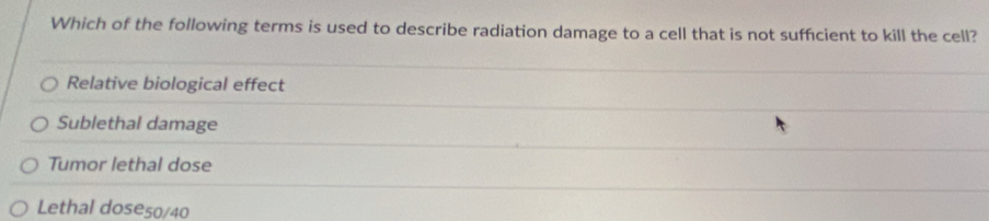 Which of the following terms is used to describe radiation damage to a cell that is not suffcient to kill the cell?
Relative biological effect
Sublethal damage
Tumor lethal dose
Lethal dose50/40