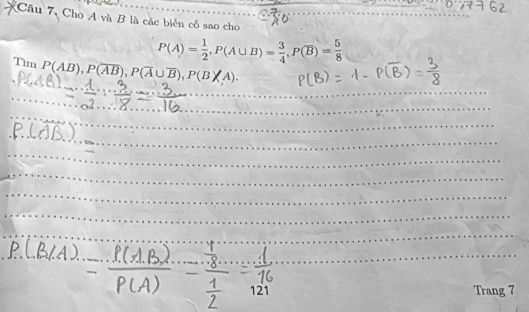 Câu 7, Cho A và B là các biến cố sao cho
P(A)= 1/2 , P(A∪ B)= 3/4 , P(overline B)= 5/8 
Tìm P(AB), P(overline Aoverline B), P(overline A∪ overline B), P(B|A). 
121 
Trang 7