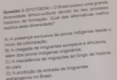 (EF07GE04) - O Brasil possui uma grande
diversidade étnico-cultural devido ao seu processo
histórico de formação. Qual das alternativas melhor
explica essa diversidade?
A) A presença exclusiva de povos indígenas desde o
início da colonização.
B) A chegada de imigrantes europeus e africanos,
além dos povos indígenas originários.
C) A inexistência de migrações ao longo da história
do país.
D) A proibição de entrada de imigrantes
estrançeiros no Brasil.