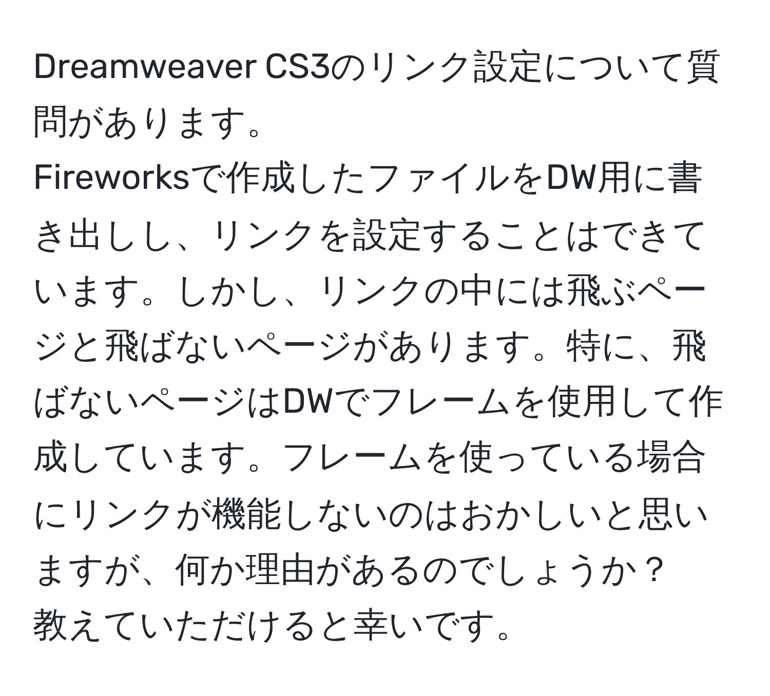 Dreamweaver CS3のリンク設定について質問があります。  
Fireworksで作成したファイルをDW用に書き出しし、リンクを設定することはできています。しかし、リンクの中には飛ぶページと飛ばないページがあります。特に、飛ばないページはDWでフレームを使用して作成しています。フレームを使っている場合にリンクが機能しないのはおかしいと思いますが、何か理由があるのでしょうか？  
教えていただけると幸いです。