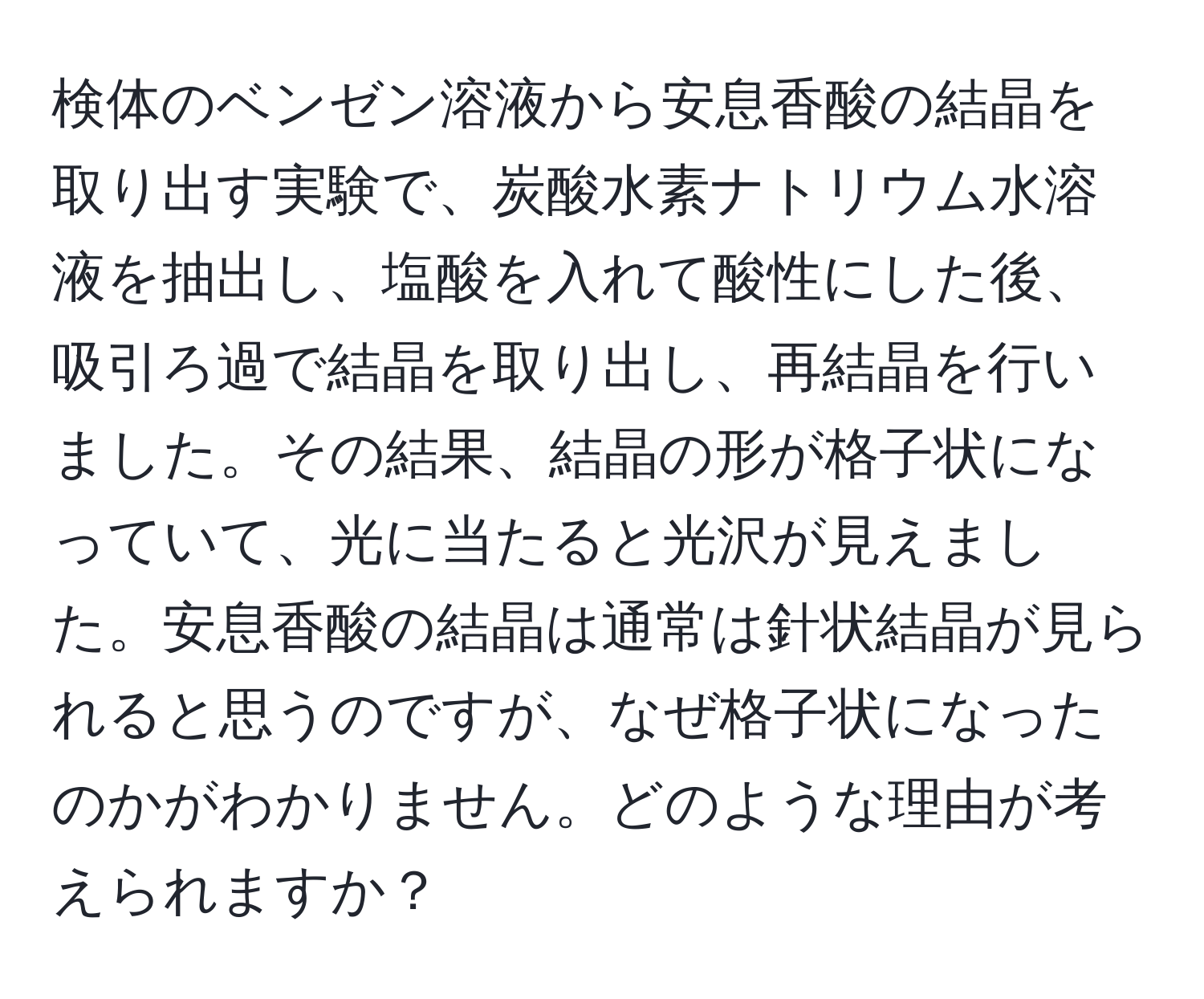 検体のベンゼン溶液から安息香酸の結晶を取り出す実験で、炭酸水素ナトリウム水溶液を抽出し、塩酸を入れて酸性にした後、吸引ろ過で結晶を取り出し、再結晶を行いました。その結果、結晶の形が格子状になっていて、光に当たると光沢が見えました。安息香酸の結晶は通常は針状結晶が見られると思うのですが、なぜ格子状になったのかがわかりません。どのような理由が考えられますか？