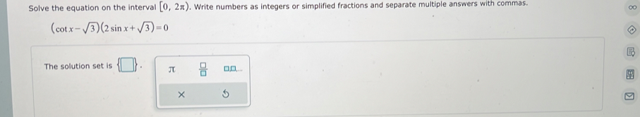 Solve the equation on the interval [0,2π ). Write numbers as integers or simplified fractions and separate multiple answers with commas.
∞
(cot x-sqrt(3))(2sin x+sqrt(3))=0
The solution set is  □ . π  □ /□   □,□,... 
× 5