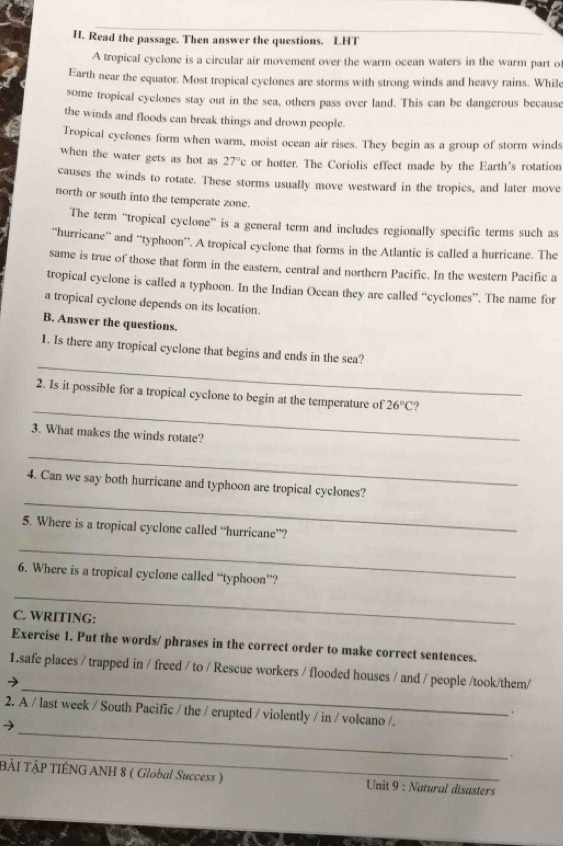 Read the passage. Then answer the questions. LHT 
A tropical cyclone is a circular air movement over the warm ocean waters in the warm part o 
Earth near the equator. Most tropical cyclones are storms with strong winds and heavy rains. Whil 
some tropical cyclones stay out in the sea, others pass over land. This can be dangerous because 
the winds and floods can break things and drown people. 
Tropical cyclones form when warm, moist ocean air rises. They begin as a group of storm winds 
when the water gets as hot as 27°c or hotter. The Coriolis effect made by the Earth's rotation 
causes the winds to rotate. These storms usually move westward in the tropics, and later move 
north or south into the temperate zone. 
The term “tropical cyclone” is a general term and includes regionally specific terms such as 
“hurricane” and “typhoon”. A tropical cyclone that forms in the Atlantic is called a hurricane. The 
same is true of those that form in the eastern, central and northern Pacific. In the western Pacific a 
tropical cyclone is called a typhoon. In the Indian Ocean they are called “cyclones”. The name for 
a tropical cyclone depends on its location. 
B. Answer the questions. 
_ 
1. Is there any tropical cyclone that begins and ends in the sea? 
_ 
2. Is it possible for a tropical cyclone to begin at the temperature of 26°C 2 
3. What makes the winds rotate? 
_ 
_ 
4. Can we say both hurricane and typhoon are tropical cyclones? 
5. Where is a tropical cyclone called “hurricane”? 
_ 
6. Where is a tropical cyclone called “typhoon”? 
_ 
C. WRITING: 
Exercise 1. Put the words/ phrases in the correct order to make correct sentences. 
_ 
1.safe places / trapped in / freed / to / Rescue workers / flooded houses / and / people /took/them/ 
→ 
_ 
2. A / last week / South Pacific / the / erupted / violently / in / volcano /. 
. 
_ 
. 
BẢI TậP TIÊNG ANH 8 ( Global Success ) Unit 9 : Natural disasters