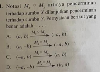 Notasi M_xcirc M, artinya pencerminan
terhadap sumbu X dilanjutkan pencerminan
terhadap sumbu Y. Pernyataan berikut yang
benar adalah . . . .
A. (a,b)xrightarrow M_xcirc M_y(-a,b)
B. (a,-b)xrightarrow M_xcirc M_y(-a,b)
C. (-a,b)xrightarrow M_xcirc M_y(a,b)
D. (-a,-b)xrightarrow M_xcirc M_y(b,a)