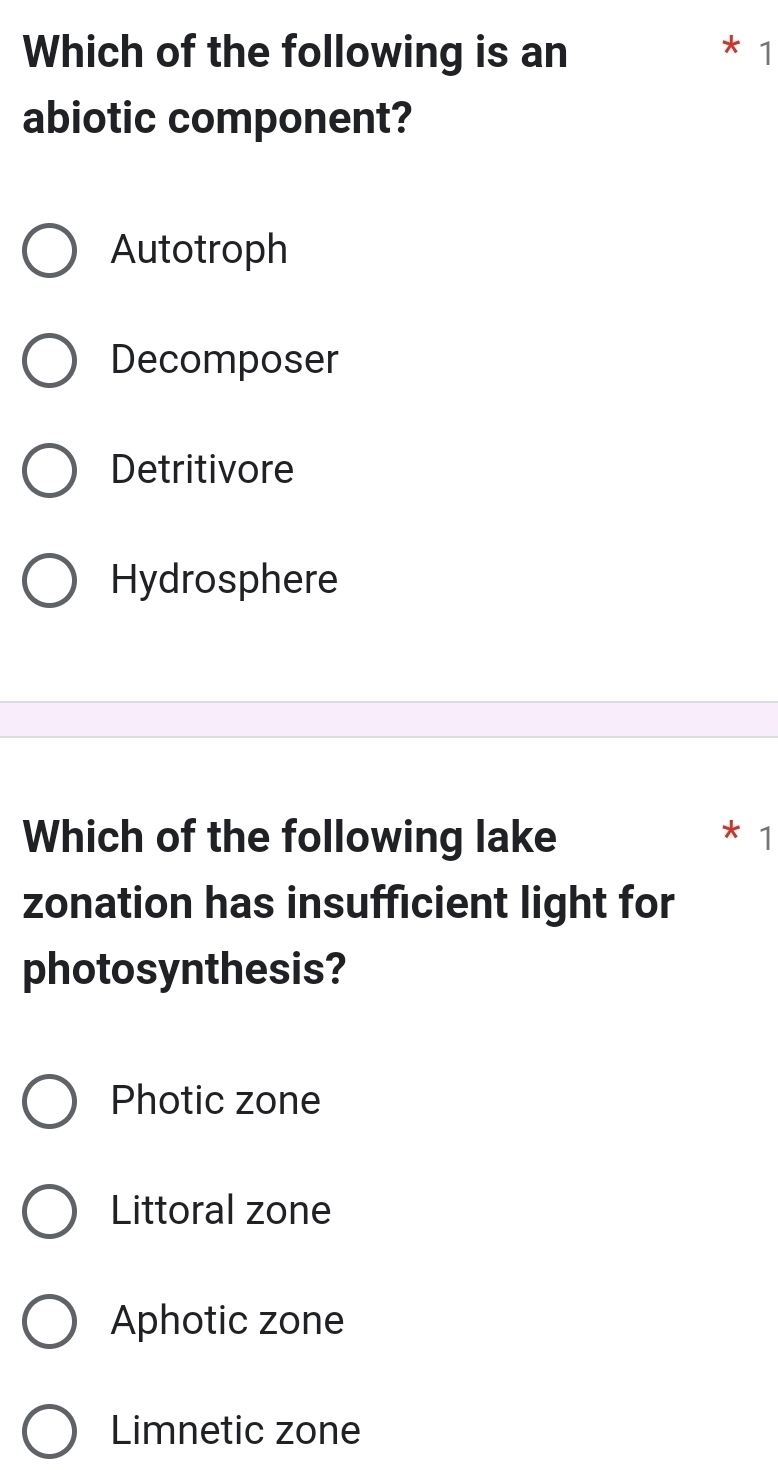 Which of the following is an
* 1
abiotic component?
Autotroph
Decomposer
Detritivore
Hydrosphere
Which of the following lake
1
zonation has insufficient light for
photosynthesis?
Photic zone
Littoral zone
Aphotic zone
Limnetic zone