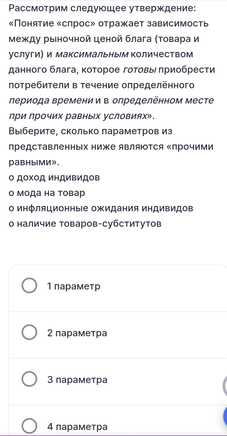 Ρассмотрим следующее утверждение:
Понятие «сπрос» отражает зависимость
Между рыночной ценой блага (Τовара и
услуги и максимальным количеством
данного блага, которое готовь πриобрести
πотребители в течение оπределённого
лериода времении в олределённом месте
при прочих равных условиях».
Βыберите, сколько πараметров из
представленньх ниже являются Κлрочими
равными».
Ο Доχοд иΗДиΒидов
о Μода на товар
о инфляционные ожидания индивидов
о наличие товаров-субститутов
1 параметр
2 параметра
3 параметра
4 параметра