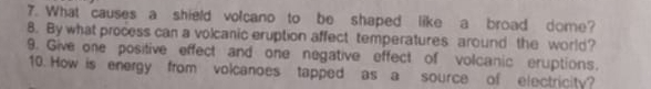 What causes a shield volcano to be shaped like a broad dome? 
8. By what process can a volcanic eruption affect temperatures around the world? 
9. Give one positive effect and one negative effect of volcanic eruptions. 
10. How is energy from volcanoes tapped as a source of electricity?