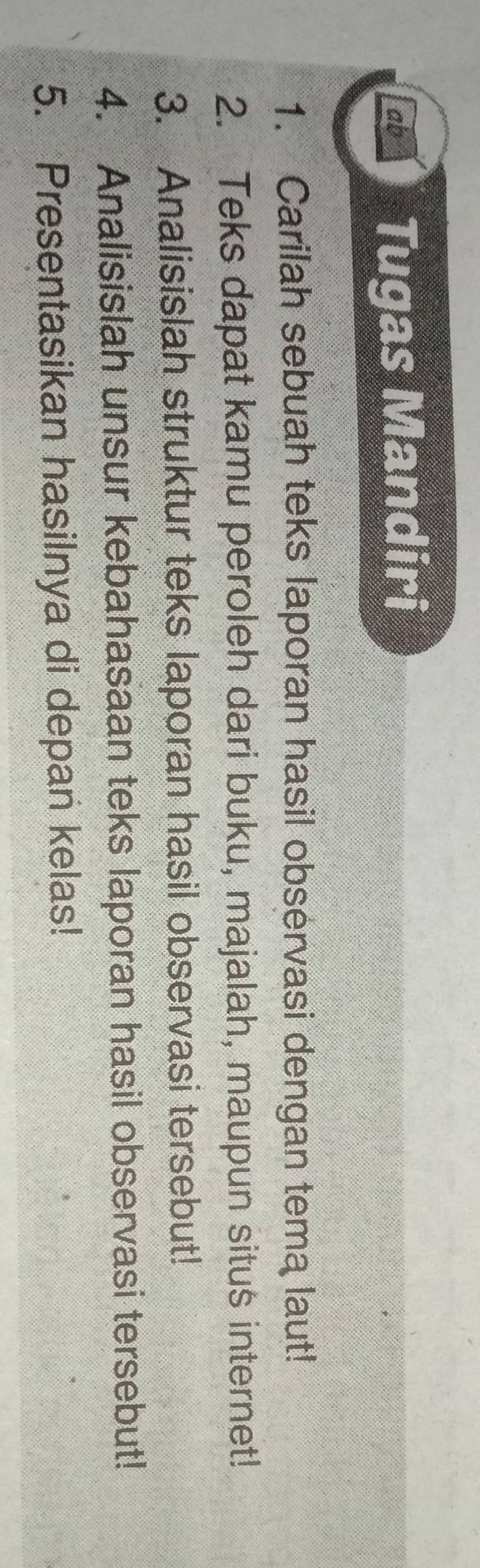 ab Tugas Mandiri 
1. Carilah sebuah teks laporan hasil observasi dengan tema laut! 
2. Teks dapat kamu peroleh dari buku, majalah, maupun situs internet! 
3. Analisislah struktur teks laporan hasil observasi tersebut! 
4. Analisislah unsur kebahasaan teks laporan hasil observasi tersebut! 
5. Presentasikan hasilnya di depan kelas!