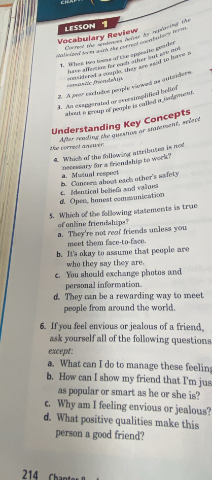 CH
LESSON 1
Correct the sentences below by replacing the
Vocabulary Review
italicized term with the correct vocabulary term.
1. When two teens of the opposite gender
have affection for each other but are not
romantic friendship. considered a couple, they are said to have a
2. A peer excludes people viewed as outsiders
3. An exaggerated or oversimplified belief
about a group of people is called a judgment.
Understanding Key Concepts
After reading the question or statement, select
the correct answer.
4. Which of the following attributes is not
necessary for a friendship to work?
a. Mutual respect
b. Concern about each other's safety
c. Identical beliefs and values
d. Open, honest communication
5. Which of the following statements is true
of online friendships?
a. They’re not real friends unless you
meet them face-to-face.
b. It’s okay to assume that people are
who they say they are.
c. You should exchange photos and
personal information.
d. They can be a rewarding way to meet
people from around the world.
6. If you feel envious or jealous of a friend,
ask yourself all of the following questions
except:
a. What can I do to manage these feeling
b. How can I show my friend that I’m jus
as popular or smart as he or she is?
c. Why am I feeling envious or jealous?
d. What positive qualities make this
person a good friend?
214 Chant