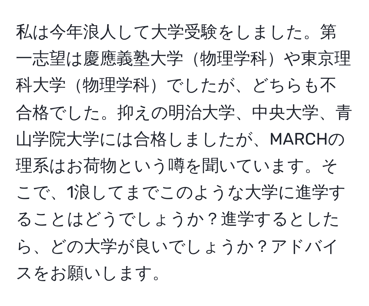 私は今年浪人して大学受験をしました。第一志望は慶應義塾大学物理学科や東京理科大学物理学科でしたが、どちらも不合格でした。抑えの明治大学、中央大学、青山学院大学には合格しましたが、MARCHの理系はお荷物という噂を聞いています。そこで、1浪してまでこのような大学に進学することはどうでしょうか？進学するとしたら、どの大学が良いでしょうか？アドバイスをお願いします。