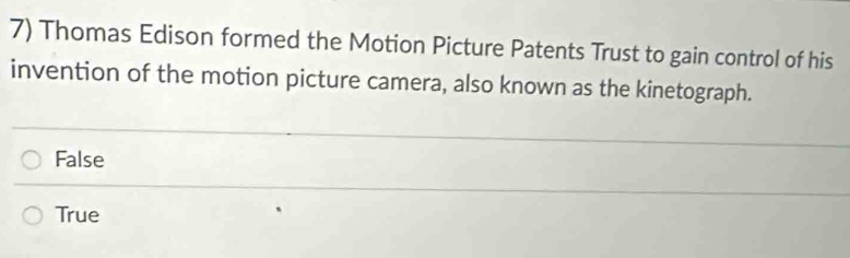 Thomas Edison formed the Motion Picture Patents Trust to gain control of his
invention of the motion picture camera, also known as the kinetograph.
False
True