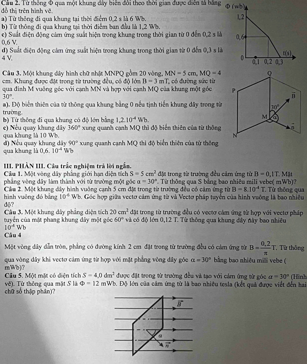 Từ thông Φ qua một khung dây biên đôi theo thời gian được diễn tả băng Φ
đồ thị trên hình vẽ.
a) Từ thông đi qua khung tại thời điểm 0,2 s là 6 Wb. 
b) Từ thông đi qua khung tại thời điểm ban đầu là 1,2 Wb.
c) Suất điện động cảm ứng suất hiện trong khung trong thời gian từ 0 đến 0,2 s là 
0,6 V.
d) Suất điện động cảm ứng suất hiện trong khung trong thời gian từ 0 đến 0,3 s là
4 V. 
Câu 3. Một khung dây hình chữ nhật MNPQ gồm 20 vòng, MN=5cm,MQ=4
cm. Khung được đặt trong từ trường đều, có độ lớn B=3mT , có đường sức từ
qua đinh M vuông góc với cạnh MN và hợp với cạnh MQ của khung một góc
30°.
a). Độ biến thiên của từ thông qua khung bằng 0 nếu tịnh tiến khung dây trong từ
trường. 
b) Từ thông đi qua khung có độ lớn bằng 1,2.10^(-4)Wb.
c) Nếu quay khung dây 360° xung quanh cạnh MQ thì độ biến thiên của từ thông
qua khung là 10 Wb. 
d) Nếu quay khung dây 90° xung quanh cạnh MQ thì độ biến thiên của từ thông
qua khung là 0,6. 10^(-4)Wb
III. PHÀN III. Câu trắc nghiệm trả lời ngắn.
Câu 1. Một vòng dây phăng giới hạn diện tích S=5cm^2 đặt trong từ trường đều cảm ứng từ B=0,1T.Mat
phẳng vòng dây làm thành với từ trường một góc alpha =30°. Từ thông qua S bằng bao nhiêu mili vebe( mWb)?
Câu 2. Một khung dây hình vuông cạnh 5 cm đặt trong từ trường đều có cảm ứng từ B=8.10^(-4)T * Từ thông qua
hình vuông dó bǎng 10^(-6)Wb b. Góc hợp giữa vectơ cảm ứng từ và Vectơ pháp tuyền của hình vuông là bao nhiêu
độ?
Câu 3. Một khung dây phẳng diện tích 20cm^2 đặt trong từ trường đều có vectơ cảm ứng từ hợp với vectơ pháp
tuyển của mặt phang khung dây một góc 60° và có độ lớn 0,12 T. Từ thông qua khung dây này bao nhiêu
10^(-4)Wb
Câu 4
Một vòng dây dẫn tròn, phẳng có đường kính 2 cm đặt trong từ trường đều có cảm ứng từ B= (0,2)/π  T. Từ thông
qua vòng dây khi vectơ cảm ứng từ hợp với mặt phẳng vòng dây góc alpha =30° bằng bao nhiêu mili vebe (
mWb)?
Câu 5. Một mặt có diện tích S=4,0dm^2 được đặt trong từ trường đều và tạo với cảm ứng từ góc alpha =30° (Hình
vẽ). Từ thông qua mặt S là Phi =12 m Vb ộ. Độ lớn của cảm ứng từ là bao nhiêu tesla (kết quả được viết đến hai
chữ số thập phân)?