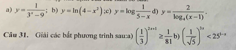 a) y= 1/3^x-9 ; b) y=ln (4-x^2) ;c) y=log  1/5-x  d) y=frac 2log _4(x-1). 
Câu 31. Giải các bất phương trình sau:a) ( 1/3 )^2x+1≥  1/81 b)( 1/sqrt(5) )^3x<25^(1-x)