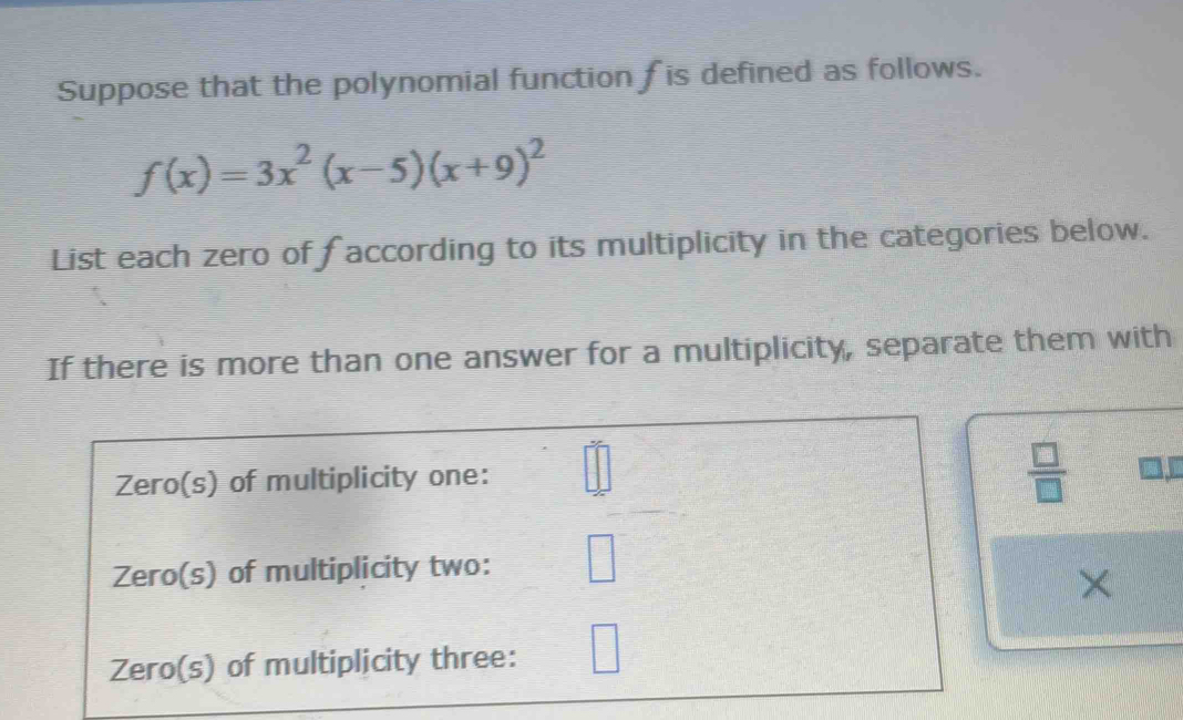 Suppose that the polynomial function f is defined as follows.
f(x)=3x^2(x-5)(x+9)^2
List each zero of faccording to its multiplicity in the categories below. 
If there is more than one answer for a multiplicity, separate them with 
Zero(s) of multiplicity one:
 □ /□  
Zero(s) of multiplicity two: 
× 
Zero(s) of multiplicity three: