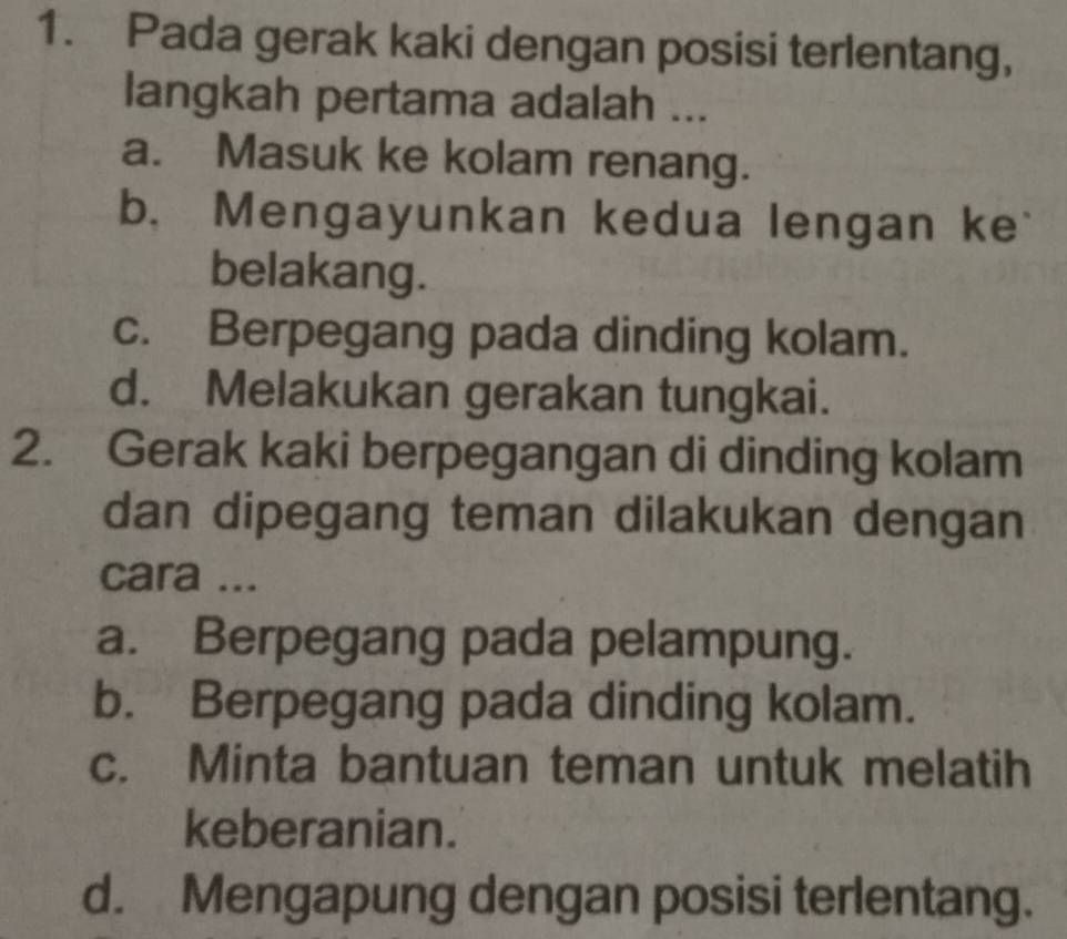 Pada gerak kaki dengan posisi terlentang,
langkah pertama adalah ...
a. Masuk ke kolam renang.
b. Mengayunkan kedua lengan ke
belakang.
c. Berpegang pada dinding kolam.
d. Melakukan gerakan tungkai.
2. Gerak kaki berpegangan di dinding kolam
dan dipegang teman dilakukan dengan
cara ...
a. Berpegang pada pelampung.
b. Berpegang pada dinding kolam.
c. Minta bantuan teman untuk melatih
keberanian.
d. Mengapung dengan posisi terlentang.