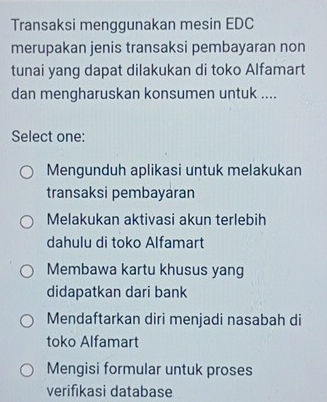 Transaksi menggunakan mesin EDC
merupakan jenis transaksi pembayaran non
tunai yang dapat dilakukan di toko Alfamart
dan mengharuskan konsumen untuk ....
Select one:
Mengunduh aplikasi untuk melakukan
transaksi pembayaran
Melakukan aktivasi akun terlebih
dahulu di toko Alfamart
Membawa kartu khusus yang
didapatkan dari bank
Mendaftarkan diri menjadi nasabah di
toko Alfamart
Mengisi formular untuk proses
verifıkasi database