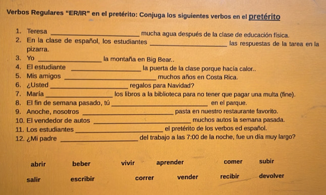 Verbos Regulares “ER/IR” en el pretérito: Conjuga los siguientes verbos en el pretérito
1. Teresa _mucha agua después de la clase de educación física.
2. En la clase de español, los estudiantes _las respuestas de la tarea en la
pizarra.
3. Yo _la montaña en Big Bear..
4. El estudiante _la puerta de la clase porque hacía calor..
5. Mis amigos _muchos años en Costa Rica
6. ¿Usted _regalos para Navidad?
7. María _los libros a la biblioteca para no tener que pagar una multa (fine).
8. El fin de semana pasado, tú_ en el parque.
9. Anoche. nosotros _pasta en nuestro restaurante favorito.
10. El vendedor de autos _muchos autos la semana pasada.
11. Los estudiantes_ el pretérito de los verbos ed español.
12. ¿Mi padre _del trabajo a las 7:00 de la noche, fue un día muy largo?
abrir beber vivir aprender comer subir
salir escribir correr vender recibir devolver