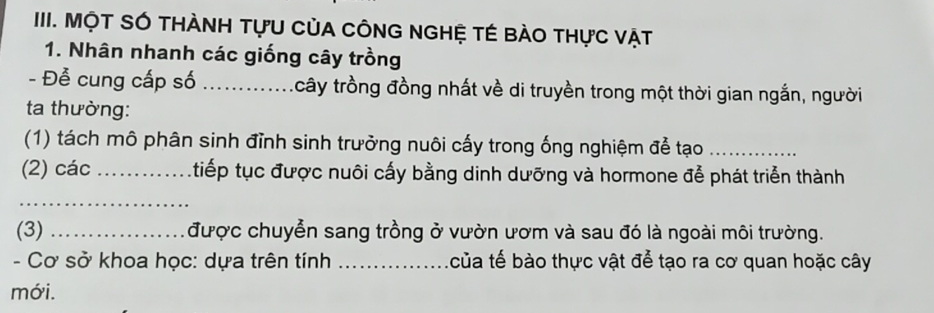 IIII. MộT SÓ THÀNH TựU CủA CÔNG NGHỆ TÉ bào thực vật 
1. Nhân nhanh các giống cây trồng 
- Để cung cấp số _tcây trồng đồng nhất về di truyền trong một thời gian ngắn, người 
ta thường: 
(1) tách mô phân sinh đỉnh sinh trưởng nuôi cấy trong ống nghiệm để tạo_ 
(2) các _ tiếp tục được nuôi cấy bằng dinh dưỡng và hormone đễ phát triển thành 
_ 
(3) _được chuyển sang trồng ở vườn ươm và sau đó là ngoài môi trường. 
- Cơ sở khoa học: dựa trên tính _của tế bào thực vật để tạo ra cơ quan hoặc cây 
mới.