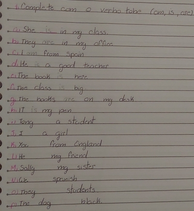 Complete com o verbo tobe Cam, is, ore) 
a She is in my class. 
bi They are in my offica 
c, I am from spain 
di He is a good teacher 
c) The book is here 
mhe class is big. 
9. The books are on my desk 
h. It is my pen 
Tong a student 
J, I a girl 
Ki you from England 
Li He my friend 
M, sally my sister 
Nile spanish 
O They 
students 
() The dog black.