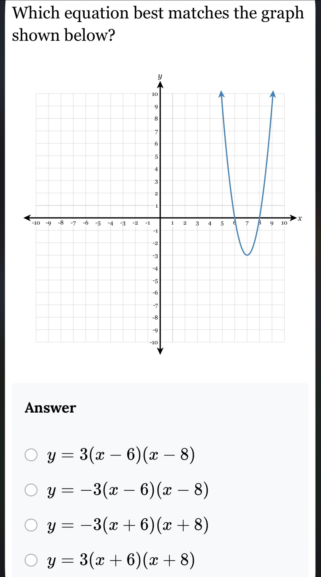 Which equation best matches the graph
shown below?
Answer
y=3(x-6)(x-8)
y=-3(x-6)(x-8)
y=-3(x+6)(x+8)
y=3(x+6)(x+8)