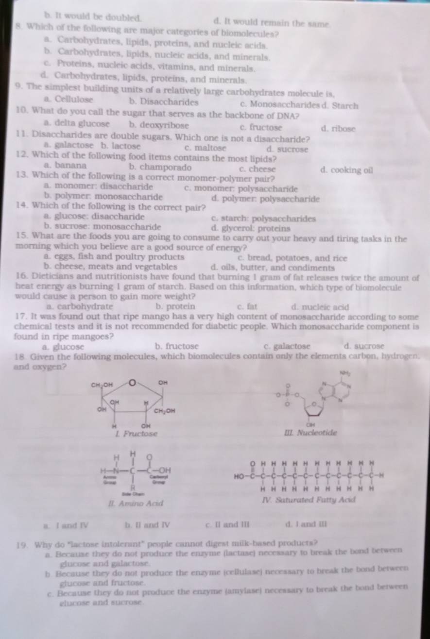 b. It would be doubled. d. It would remain the same.
8. Which of the following are major categories of biomolecules?
a. Carbohydrates, lipids, proteins, and nucleic acids.
b. Carbohydrates, lipids, nucleic acids, and minerals.
c. Proteins, nucleic acids, vitamins, and minerals.
d. Carbohydrates, lipids, proteins, and minerals.
9. The simplest building units of a relatively large carbohydrates molecule is.
a. Cellulose b. Disaccharides c. Monosaccharides d. Starch
10. What do you call the sugar that serves as the backbone of DNA?
a. delta glucose b. deoxyribose c. fructose d. ribose
11. Disaccharides are double sugars. Which one is not a disaccharide?
a. galactose b. lactose c. maltose d. sucrose
12. Which of the following food items contains the most lipids?
a. banana b. champorado c. cheese d. cooking oil
13. Which of the following is a correct monomer-polymer pair?
a. monomer: disaccharide c. monomer: polysaccharide
b. polymer: monosaccharide d. polymer: polysaccharide
14. Which of the following is the correct pair?
a. glucose: disaccharide c. starch: polysaccharides
b. sucrose: monosaccharide d. glycerol: proteins
15. What are the foods you are going to consume to carry out your heavy and tiring tasks in the
morning which you believe are a good source of energy?
a. eggs, fish and poultry products c. bread, potatoes, and rice
b. cheese, meats and vegetables d. oils, butter, and condiments
16. Dieticians and nutritionists have found that burning 1 gram of fat releases twice the amount of
heat energy as burning 1 gram of starch. Based on this information, which type of biomolecule
would cause a person to gain more weight?
a. carbohydrate b. protein c. fat d. nucleic acid
17. It was found out that ripe mango has a very high content of monosaccharide according to some
chemical tests and it is not recommended for diabetic people. Which monosaccharide component is
found in ripe mangoes?
a. glucose b. fructose c. galactose d. sucrose
18. Given the following molecules, which biomolecules contain only the elements carbon, hydrogen.
and oxygen?
Ny
。
CH
III. Nucleotide
H
H
H H H H H H H H H H
C
HO-C C C C -C -C -C C -8
R
H H H H H H H H H H H
II. Amino Acid IV. Saturated Fatty Acid
a. I and IV b. I] and IV c. Il and III d. I and IIl
19. Why do "lactose intolerant" people cannot digest milk-based products?
a. Because they do not produce the enzyme (lactase) necessary to break the bond between
glucose and galactose.
b. Because they do not produce the enzyme (cellulase) necessary to break the bond between
glucose and fructose.
c. Because they do not produce the enzyme (amylase) necessary to break the bond berween
elucose and sucrose.