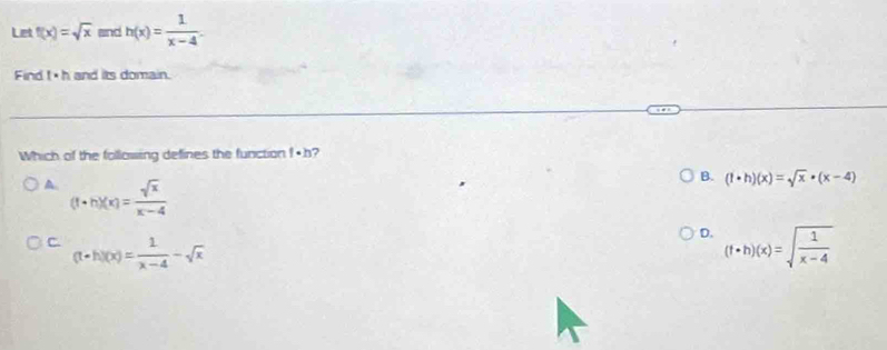 Let f(x)=sqrt(x) and h(x)= 1/x-4 . 
Find t· h and its domain.
Which of the following defines the function f· h 2
A. (f+h)(x)= sqrt(x)/x-4 
B. (1· h)(x)=sqrt(x)· (x-4)
C (t+h)(x)= 1/x-4 -sqrt(x)
D. (f· h)(x)=sqrt(frac 1)x-4