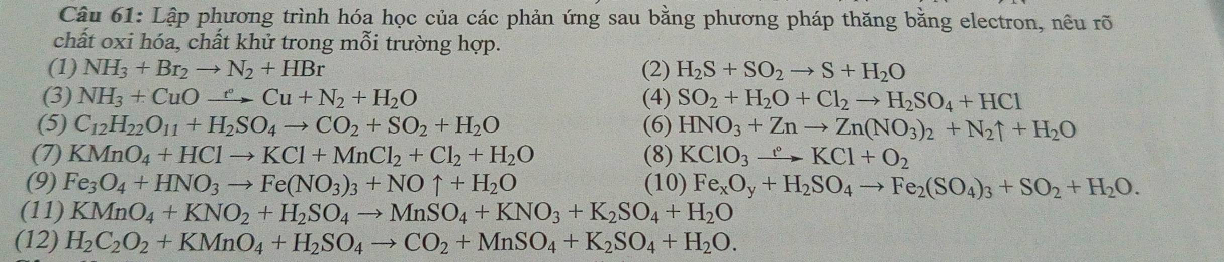 Lập phương trình hóa học của các phản ứng sau bằng phương pháp thăng bằng electron, nêu rõ
chất oxi hóa, chất khử trong mỗi trường hợp.
(1) NH_3+Br_2to N_2+HBr (2) H_2S+SO_2to S+H_2O
(3) NH_3+CuOxrightarrow t°Cu+N_2+H_2O (4) SO_2+H_2O+Cl_2to H_2SO_4+HCl
(5) C_12H_22O_11+H_2SO_4to CO_2+SO_2+H_2O (6) HNO_3+Znto Zn(NO_3)_2+N_2uparrow +H_2O
(7) KMnO_4+HClto KCl+MnCl_2+Cl_2+H_2O (8) KClO_3xrightarrow eKCl+O_2
(9) Fe_3O_4+HNO_3to Fe(NO_3)_3+NOuparrow +H_2O (10) Fe_xO_y+H_2SO_4to Fe_2(SO_4)_3+SO_2+H_2O.
(11) KMnO_4+KNO_2+H_2SO_4to MnSO_4+KNO_3+K_2SO_4+H_2O
(12) H_2C_2O_2+KMnO_4+H_2SO_4to CO_2+MnSO_4+K_2SO_4+H_2O.