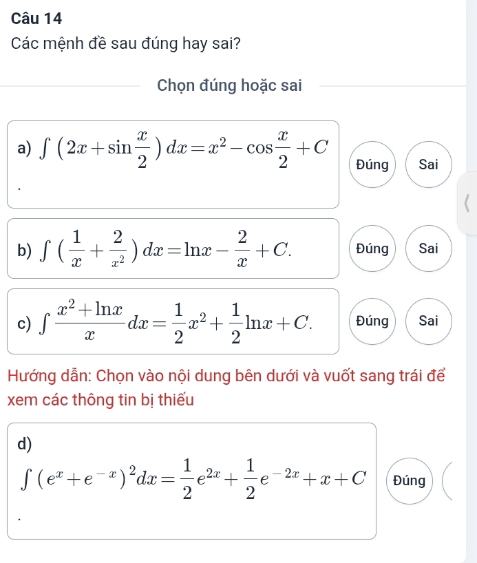 Các mệnh đề sau đúng hay sai?
Chọn đúng hoặc sai
a) ∈t (2x+sin  x/2 )dx=x^2-cos  x/2 +C Đúng Sai
b) ∈t ( 1/x + 2/x^2 )dx=ln x- 2/x +C. Đúng Sai
c) ∈tlimits  (x^2+ln x)/x dx= 1/2 x^2+ 1/2 ln x+C. Đúng Sai
Hướng dẫn: Chọn vào nội dung bên dưới và vuốt sang trái để
xem các thông tin bị thiếu
d)
∈t (e^x+e^(-x))^2dx= 1/2 e^(2x)+ 1/2 e^(-2x)+x+C Đúng