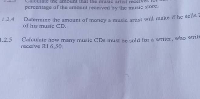 Calculate the amount that the music artist receives to 
percentage of the amount received by the music store. 
1.2.4 Determine the amount of money a music artist will make if he sells ? 
of his music CD. 
1.2.5 Calculate how many music CDs must be sold for a writer, who write 
receive RI 6,50.