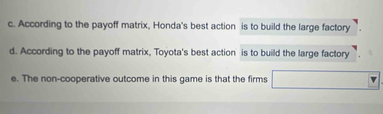 c. According to the payoff matrix, Honda's best action is to build the large factory
d. According to the payoff matrix, Toyota's best action is to build the large factory
e. The non-cooperative outcome in this game is that the firms □ □  □