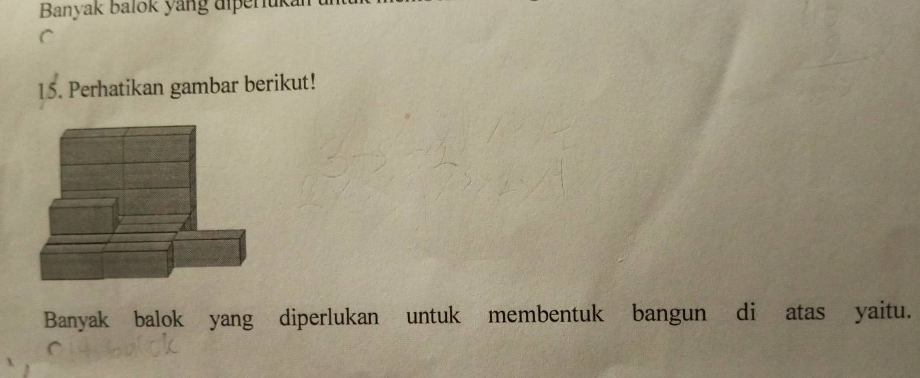 Banyak Balok yang diperiukan 
C 
15. Perhatikan gambar berikut! 
Banyak balok yang diperlukan untuk membentuk bangun di atas yaitu.