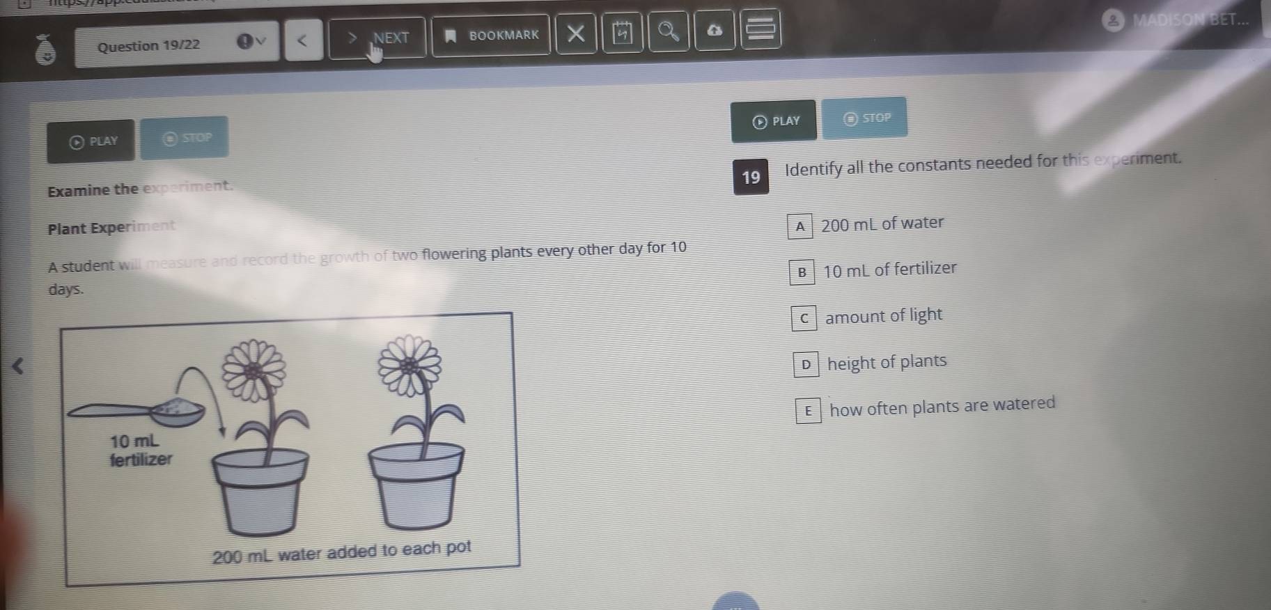 of
Question 19/22 NEXT - BOOKMARK BET
<
® PLAY
® PLAY @ STOP @ STOP
Examine the experiment. Identify all the constants needed for this experiment.
19
Plant Experiment
 A 200 mL of water
A student will measure and record the growth of two flowering plants every other day for 10
B 10 mL of fertilizer
days.
camount of light

E how often plants are watered