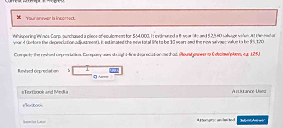 Current Attempt in Progress 
Your answer is incorrect. 
Whispering Winds Corp. purchased a piece of equipment for $64,000. It estimated a 8-year life and $2,560 salvage value. At the end of
year 4 (before the depreciation adjustment), it estimated the new total life to be 10 years and the new salvage value to be $5, 120. 
Compute the revised depreciation. Company uses straight-line depreciation method. (Round enswer to 0 decimal ploces, e.g. 125.) 
Revised depreciation $ J sapo 
O Asies 
eTextbook and Media Assistance Used 
eTextbook 
Save for Later Attempts: unlimited Submit Answer